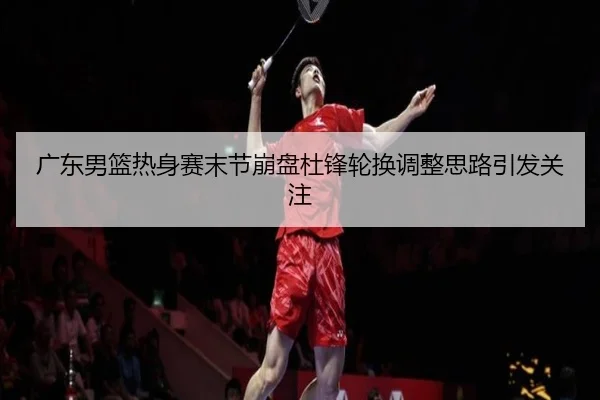 广东男篮热身赛末节崩盘杜锋轮换调整思路引发关注